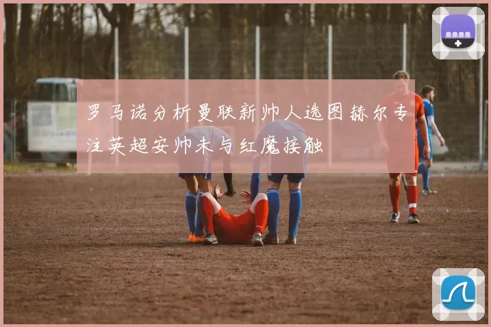 罗马诺分析曼联新帅人选图赫尔专注英超安帅未与红魔接触
