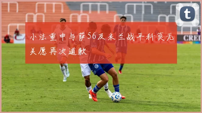 小法重申与萨56及米兰战平科莫无关愿再次道歉