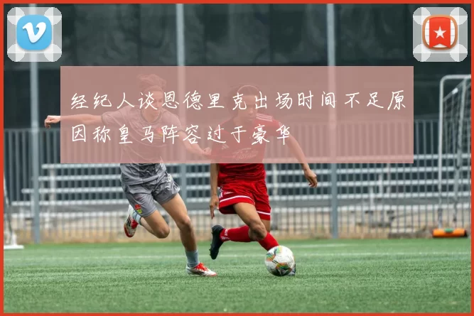 经纪人谈恩德里克出场时间不足原因称皇马阵容过于豪华