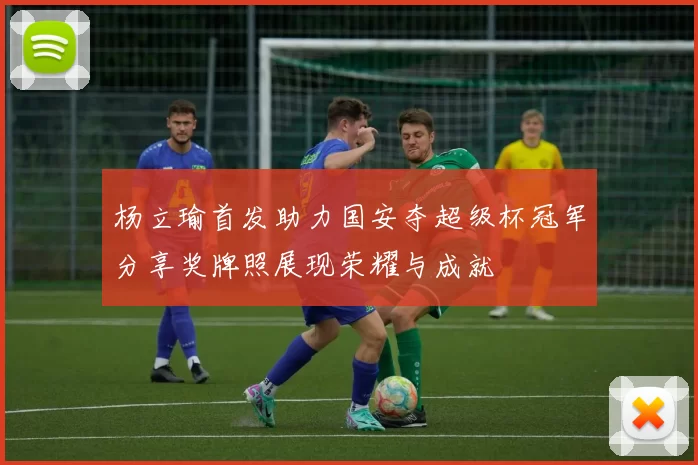 杨立瑜首发助力国安夺超级杯冠军分享奖牌照展现荣耀与成就