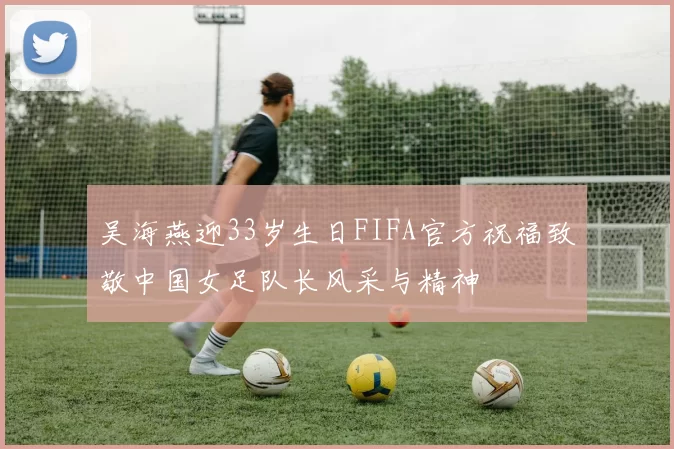 吴海燕迎33岁生日FIFA官方祝福致敬中国女足队长风采与精神