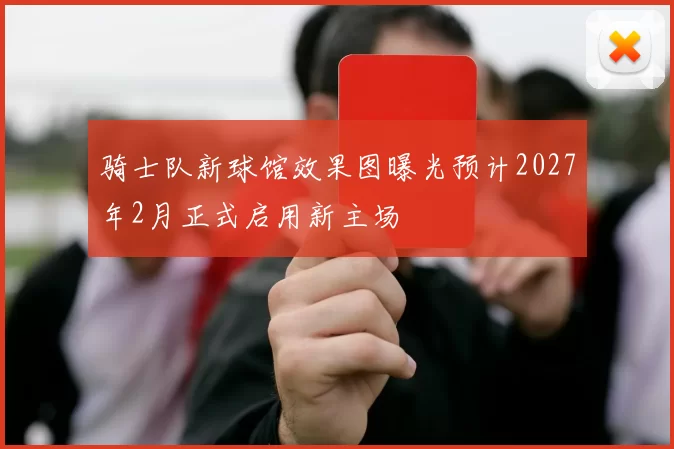 骑士队新球馆效果图曝光预计2027年2月正式启用新主场