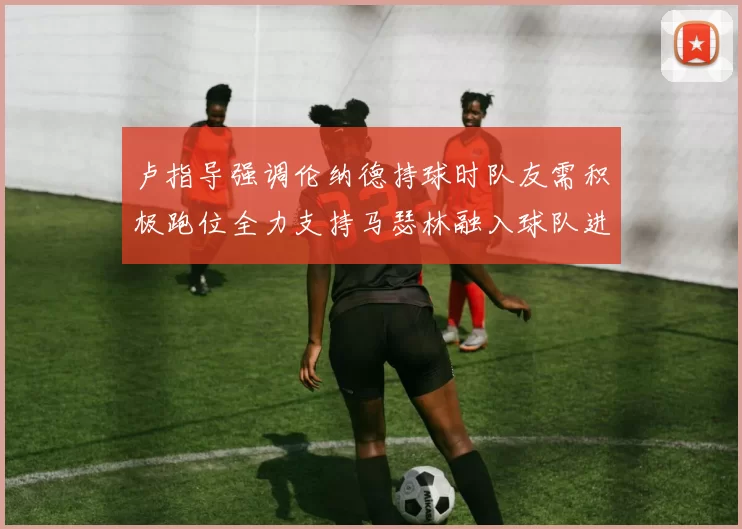 卢指导强调伦纳德持球时队友需积极跑位全力支持马瑟林融入球队进攻体系