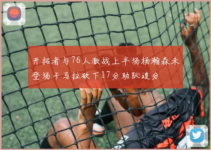 开拓者与76人激战上半场杨瀚森未登场卡马拉砍下17分助队追分
