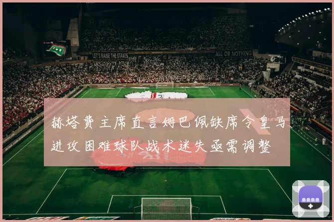 赫塔费主席直言姆巴佩缺席令皇马进攻困难球队战术迷失亟需调整