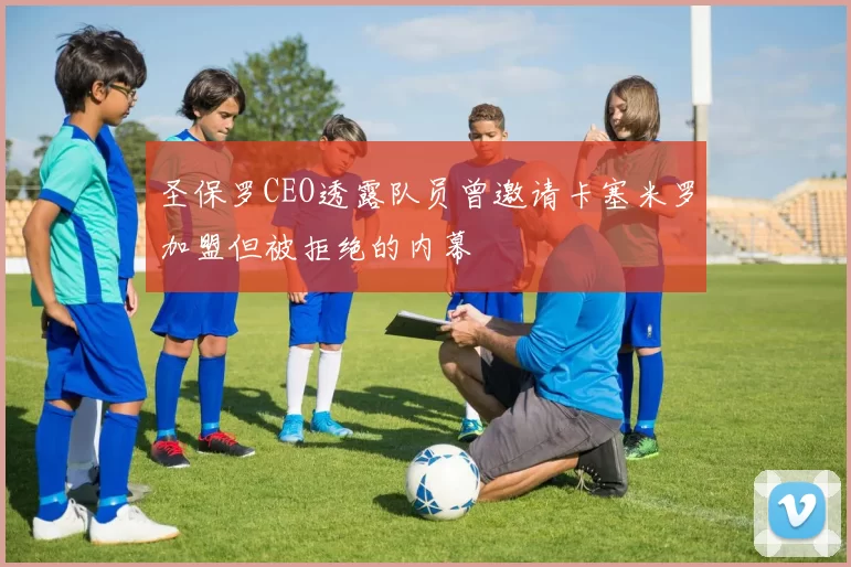 圣保罗CEO透露队员曾邀请卡塞米罗加盟但被拒绝的内幕