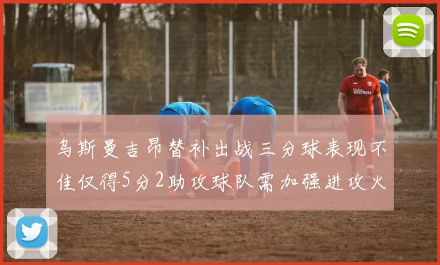 乌斯曼吉昂替补出战三分球表现不佳仅得5分2助攻球队需加强进攻火力