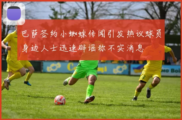 巴萨签约小蜘蛛传闻引发热议球员身边人士迅速辟谣称不实消息