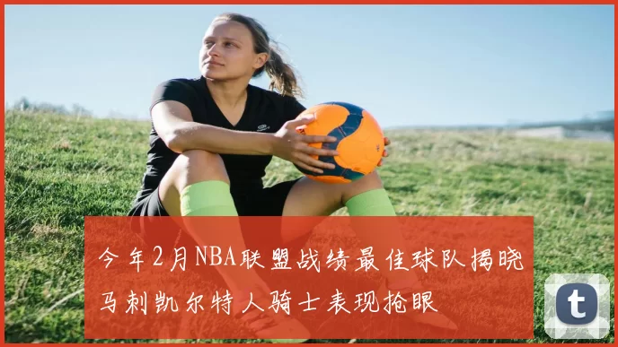 今年2月NBA联盟战绩最佳球队揭晓马刺凯尔特人骑士表现抢眼