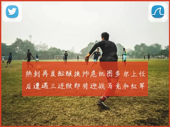 热刺再度酝酿换帅危机图多尔上任后遭遇三连败即将迎战马竞和红军