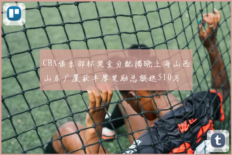 CBA俱乐部杯奖金分配揭晓上海山西山东广厦获丰厚奖励总额达510万