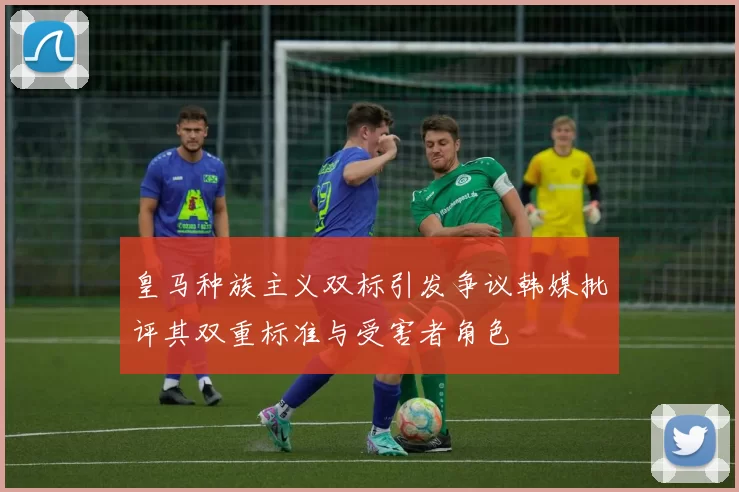 皇马种族主义双标引发争议韩媒批评其双重标准与受害者角色