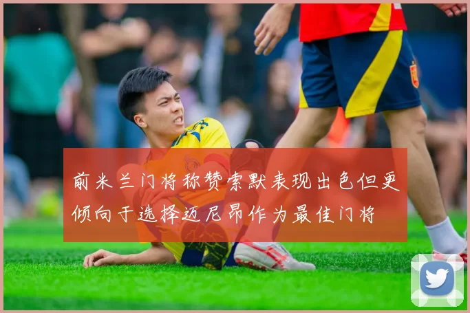 前米兰门将称赞索默表现出色但更倾向于选择迈尼昂作为最佳门将