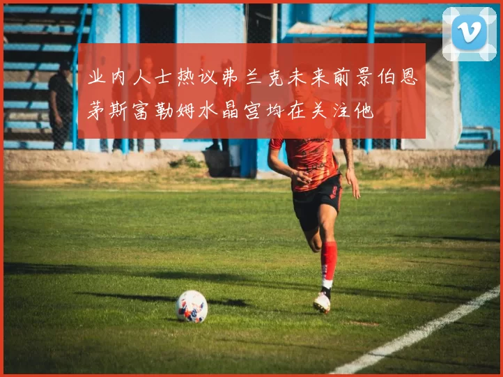 业内人士热议弗兰克未来前景伯恩茅斯富勒姆水晶宫均在关注他
