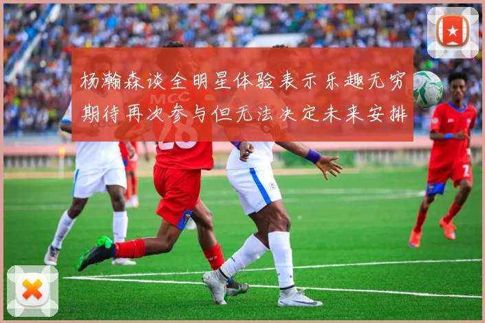 杨瀚森谈全明星体验表示乐趣无穷期待再次参与但无法决定未来安排