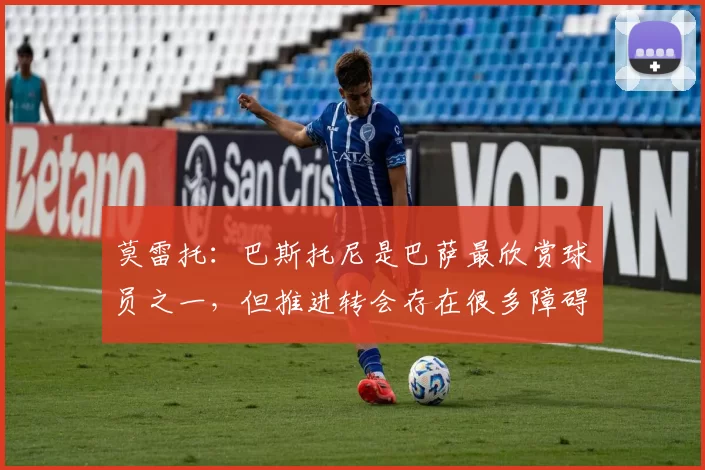 莫雷托：巴斯托尼是巴萨最欣赏球员之一，但推进转会存在很多障碍