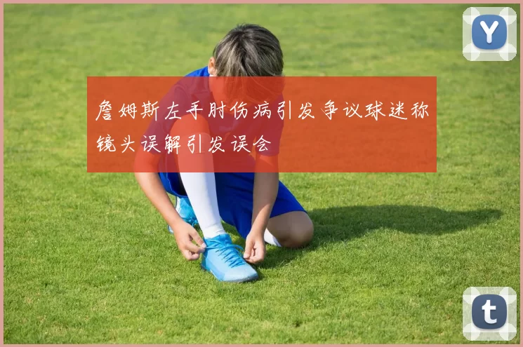 詹姆斯左手肘伤病引发争议球迷称镜头误解引发误会