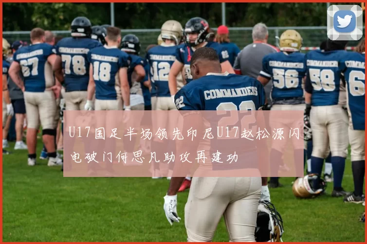 U17国足半场领先印尼U17赵松源闪电破门何思凡助攻再建功
