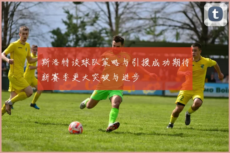 斯洛特谈球队策略与引援成功期待新赛季更大突破与进步