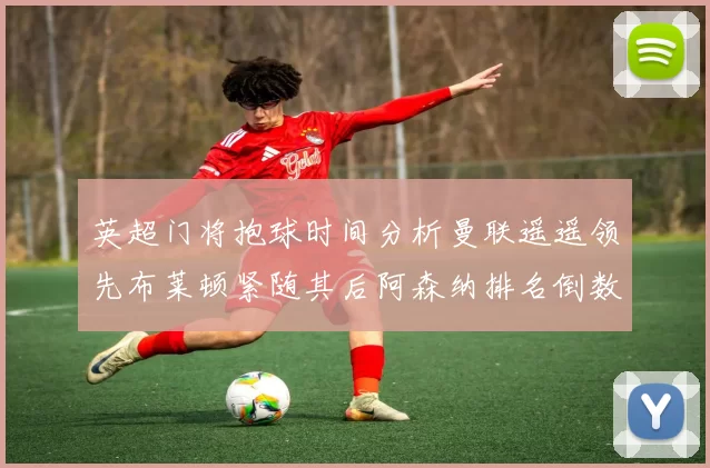 英超门将抱球时间分析曼联遥遥领先布莱顿紧随其后阿森纳排名倒数第三