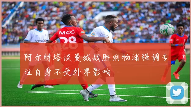阿尔特塔谈曼城战胜利物浦强调专注自身不受外界影响