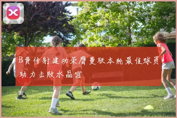 B费传射建功荣膺曼联本轮最佳球员助力击败水晶宫