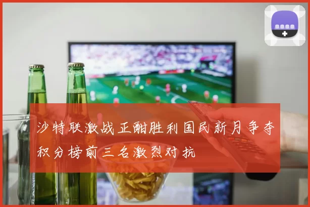 沙特联激战正酣胜利国民新月争夺积分榜前三名激烈对抗