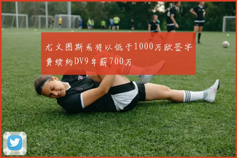 尤文图斯或将以低于1000万欧签字费续约DV9年薪700万