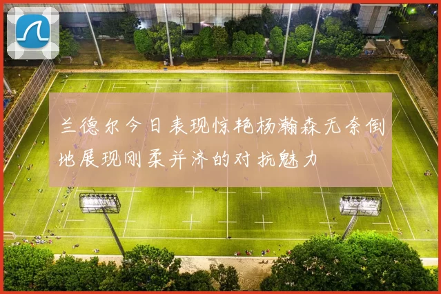 兰德尔今日表现惊艳杨瀚森无奈倒地展现刚柔并济的对抗魅力