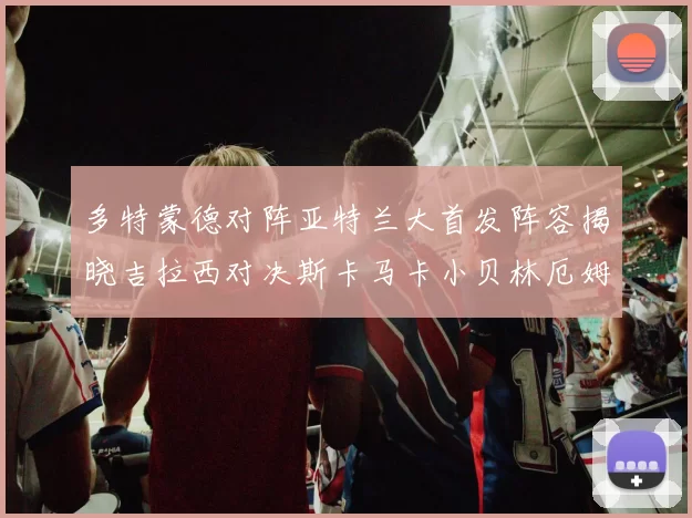多特蒙德对阵亚特兰大首发阵容揭晓吉拉西对决斯卡马卡小贝林厄姆出战