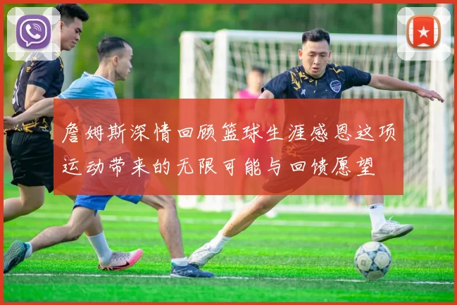 詹姆斯深情回顾篮球生涯感恩这项运动带来的无限可能与回馈愿望