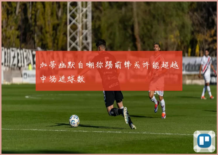 加蒂幽默自嘲称踢前锋或许能超越中场进球数